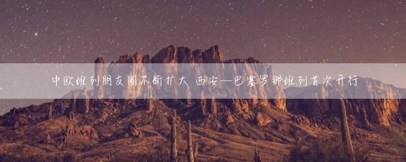 中欧班列朋友圈不断扩大 西安—巴塞罗那班列首次开行